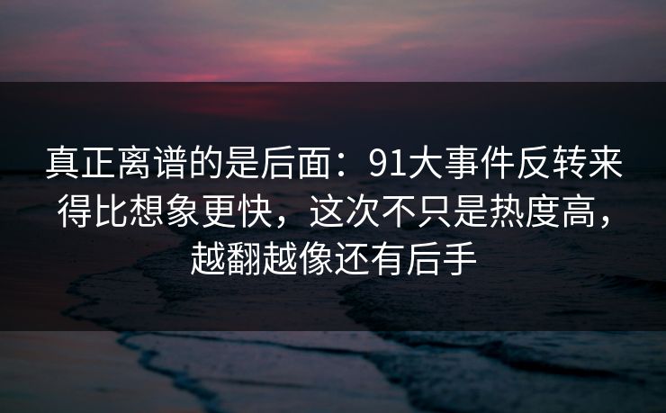 真正离谱的是后面：91大事件反转来得比想象更快，这次不只是热度高，越翻越像还有后手