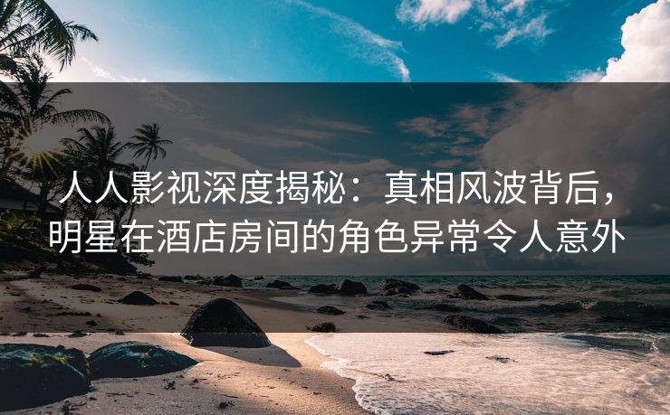 人人影视深度揭秘：真相风波背后，明星在酒店房间的角色异常令人意外