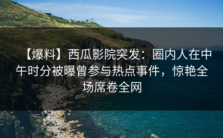 【爆料】西瓜影院突发：圈内人在中午时分被曝曾参与热点事件，惊艳全场席卷全网