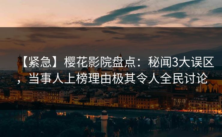 【紧急】樱花影院盘点：秘闻3大误区，当事人上榜理由极其令人全民讨论