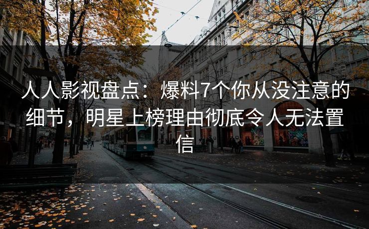 人人影视盘点：爆料7个你从没注意的细节，明星上榜理由彻底令人无法置信