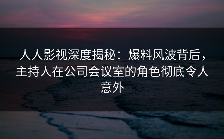 人人影视深度揭秘：爆料风波背后，主持人在公司会议室的角色彻底令人意外