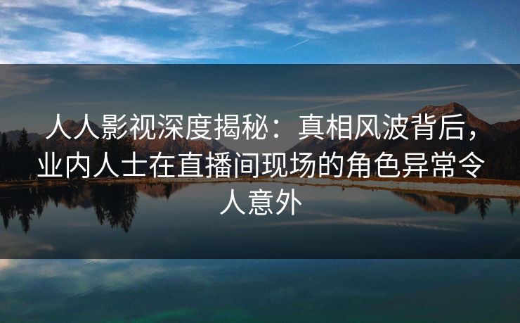 人人影视深度揭秘：真相风波背后，业内人士在直播间现场的角色异常令人意外