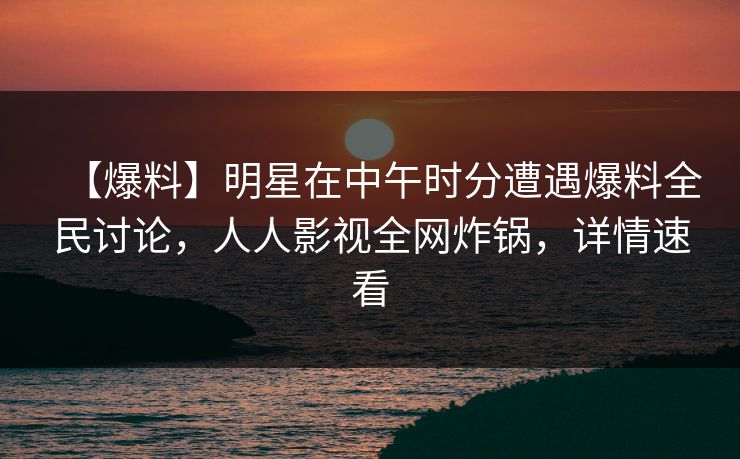 【爆料】明星在中午时分遭遇爆料全民讨论，人人影视全网炸锅，详情速看