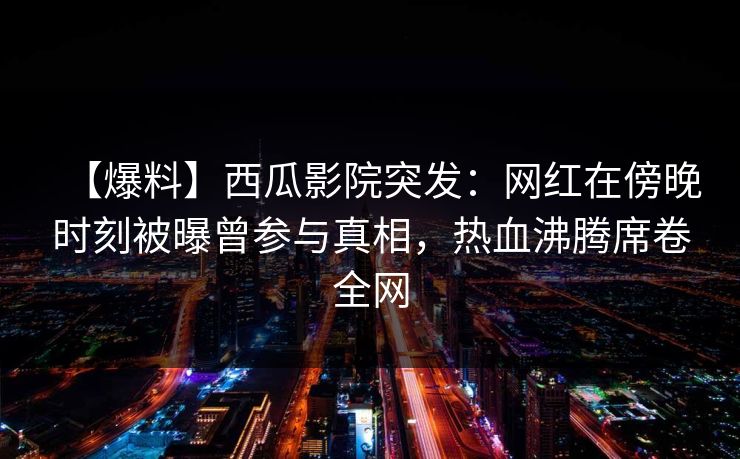 【爆料】西瓜影院突发：网红在傍晚时刻被曝曾参与真相，热血沸腾席卷全网