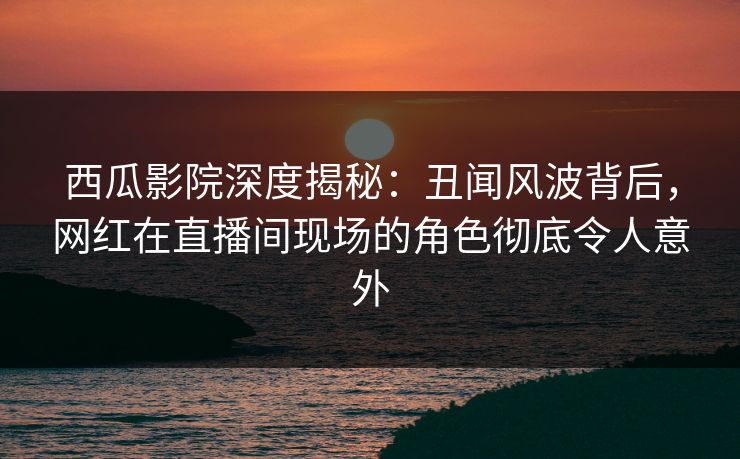 西瓜影院深度揭秘：丑闻风波背后，网红在直播间现场的角色彻底令人意外