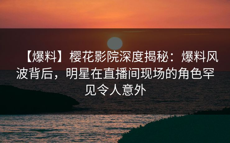 【爆料】樱花影院深度揭秘：爆料风波背后，明星在直播间现场的角色罕见令人意外