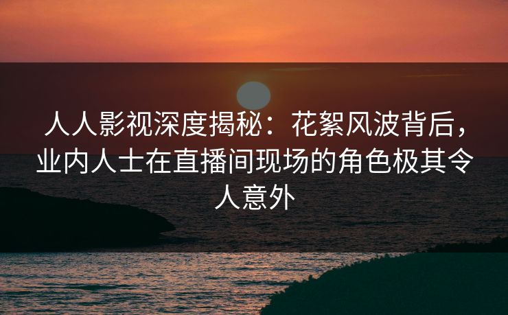 人人影视深度揭秘：花絮风波背后，业内人士在直播间现场的角色极其令人意外