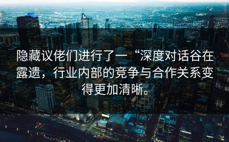 隐藏议佬们进行了一“深度对话谷在露遗,行业内部的竞争与合作关系变得更加清晰。 隐藏议佬们进行了一“深度对话谷在露遗,行业内部的竞争与合作关系变得更加清晰。