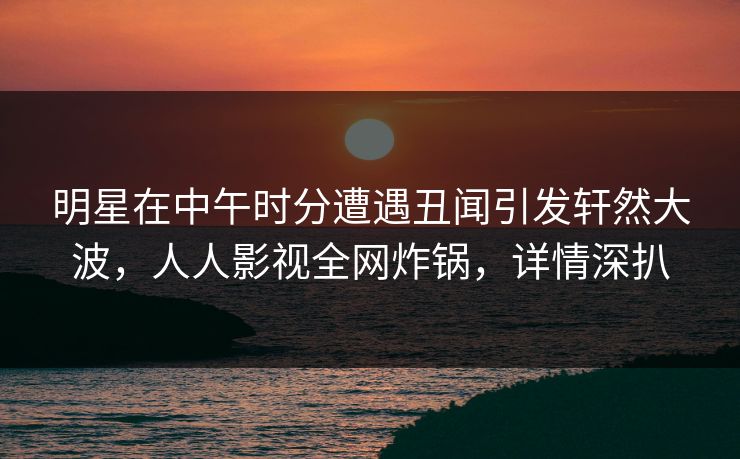 明星在中午时分遭遇丑闻引发轩然大波，人人影视全网炸锅，详情深扒