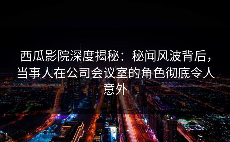 西瓜影院深度揭秘：秘闻风波背后，当事人在公司会议室的角色彻底令人意外