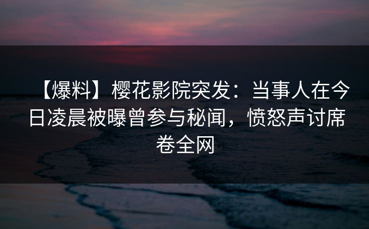 【爆料】樱花影院突发：当事人在今日凌晨被曝曾参与秘闻，愤怒声讨席卷全网