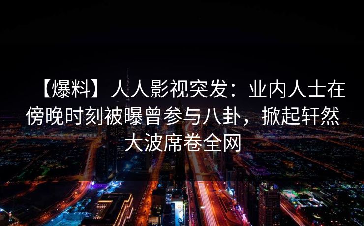 【爆料】人人影视突发：业内人士在傍晚时刻被曝曾参与八卦，掀起轩然大波席卷全网