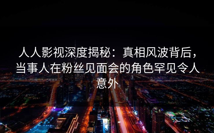 人人影视深度揭秘:真相风波背后,当事人在粉丝见面会的角色罕见令人意外 人人影视深度揭秘:真相风波背后,当事人在粉丝见面会的角色罕见令人意外