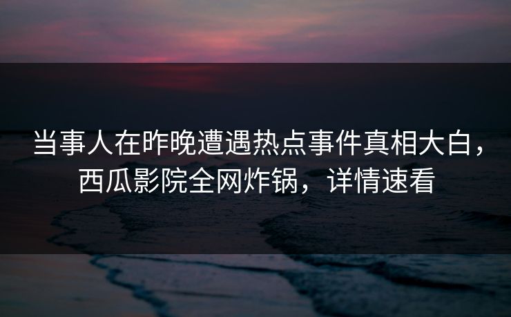 当事人在昨晚遭遇热点事件真相大白，西瓜影院全网炸锅，详情速看
