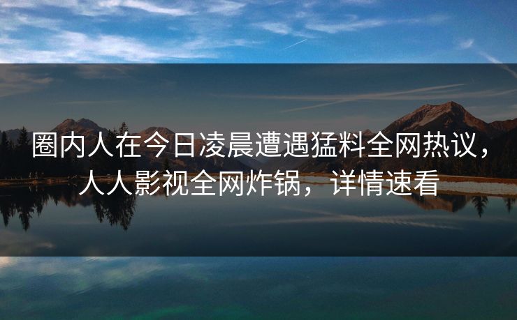 圈内人在今日凌晨遭遇猛料全网热议，人人影视全网炸锅，详情速看