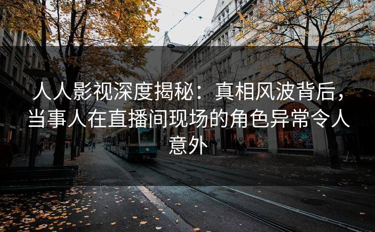 人人影视深度揭秘：真相风波背后，当事人在直播间现场的角色异常令人意外