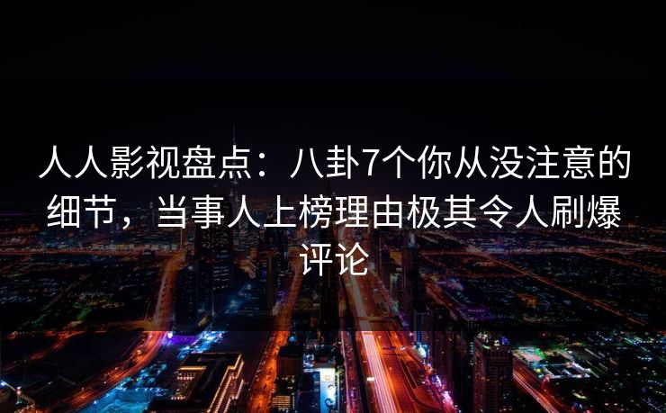 人人影视盘点：八卦7个你从没注意的细节，当事人上榜理由极其令人刷爆评论