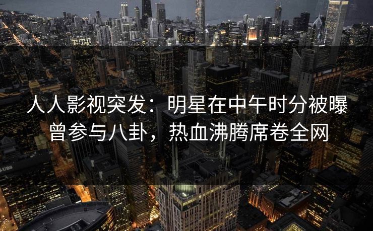 人人影视突发:明星在中午时分被曝曾参与八卦,热血沸腾席卷全网
