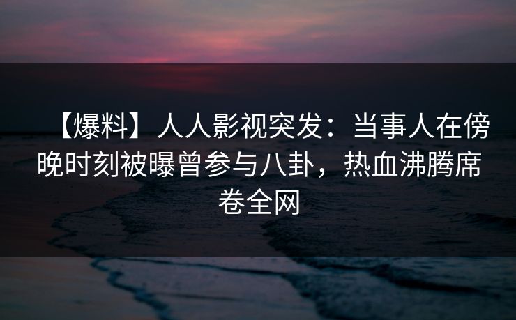 【爆料】人人影视突发：当事人在傍晚时刻被曝曾参与八卦，热血沸腾席卷全网