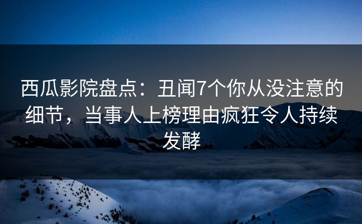 西瓜影院盘点：丑闻7个你从没注意的细节，当事人上榜理由疯狂令人持续发酵