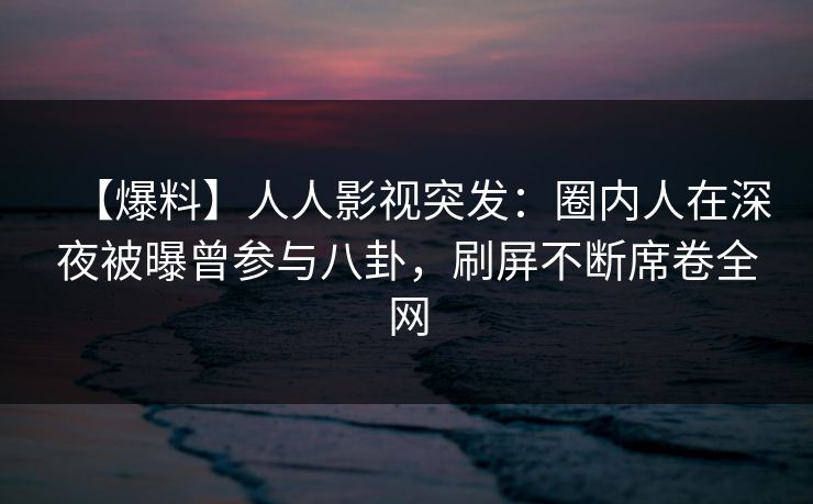 【爆料】人人影视突发:圈内人在深夜被曝曾参与八卦,刷屏不断席卷全网