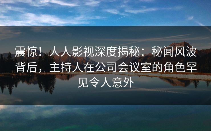 震惊!人人影视深度揭秘:秘闻风波背后,主持人在公司会议室的角色罕见令人意外