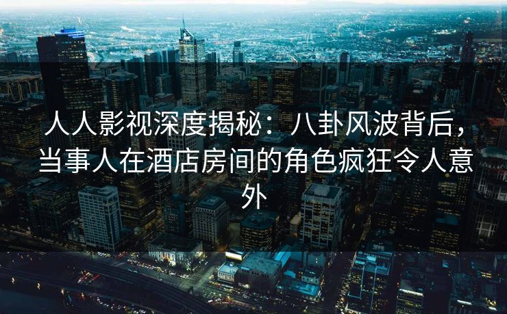 人人影视深度揭秘:八卦风波背后,当事人在酒店房间的角色疯狂令人意外