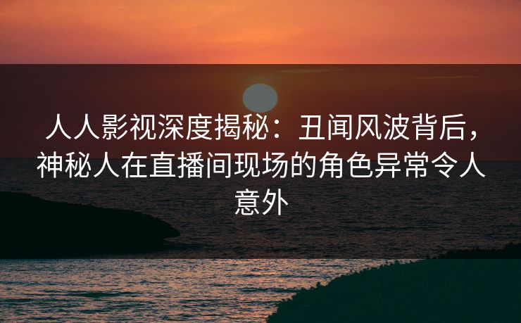 人人影视深度揭秘:丑闻风波背后,神秘人在直播间现场的角色异常令人意外