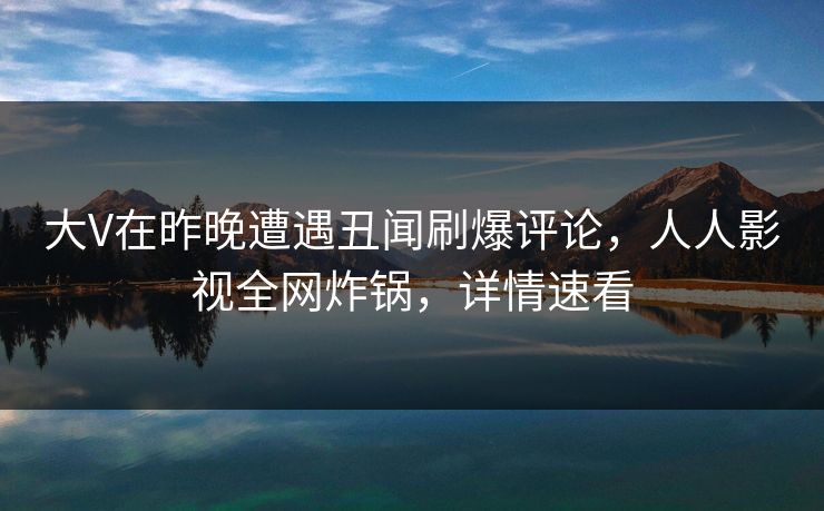 大V在昨晚遭遇丑闻刷爆评论,人人影视全网炸锅,详情速看