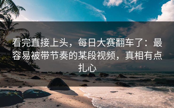 看完直接上头，每日大赛翻车了：最容易被带节奏的某段视频，真相有点扎心