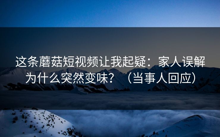 这条蘑菇短视频让我起疑：家人误解为什么突然变味？（当事人回应）