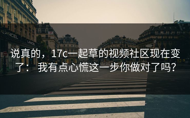 说真的，17c一起草的视频社区现在变了： 我有点心慌这一步你做对了吗？