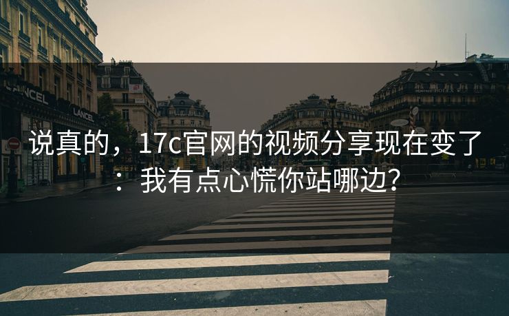说真的，17c官网的视频分享现在变了：我有点心慌你站哪边？