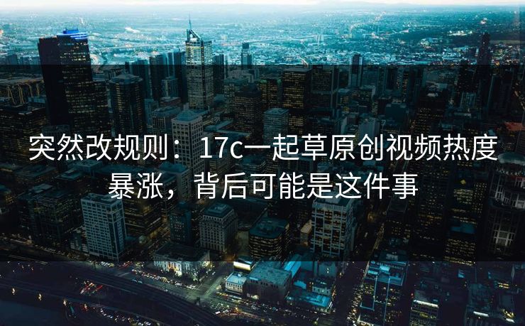 突然改规则：17c一起草原创视频热度暴涨，背后可能是这件事