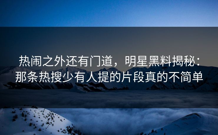 热闹之外还有门道，明星黑料揭秘：那条热搜少有人提的片段真的不简单