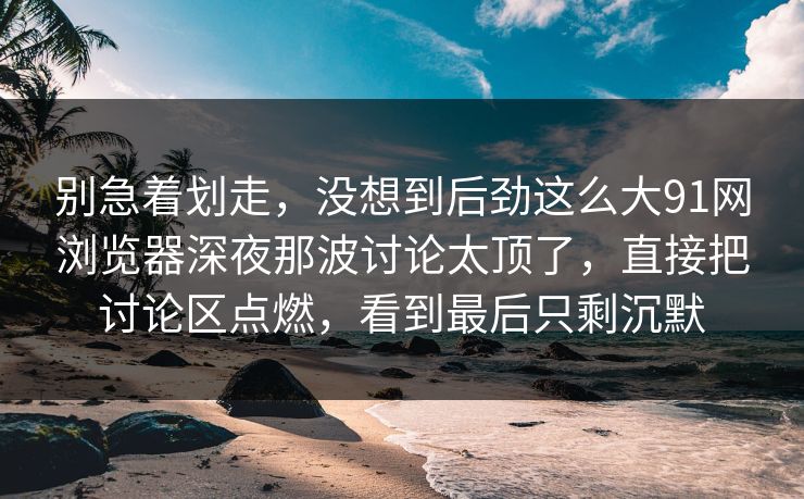 别急着划走，没想到后劲这么大91网浏览器深夜那波讨论太顶了，直接把讨论区点燃，看到最后只剩沉默